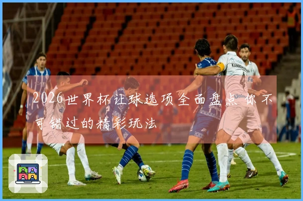 2026世界杯让球选项全面盘点 你不可错过的精彩玩法